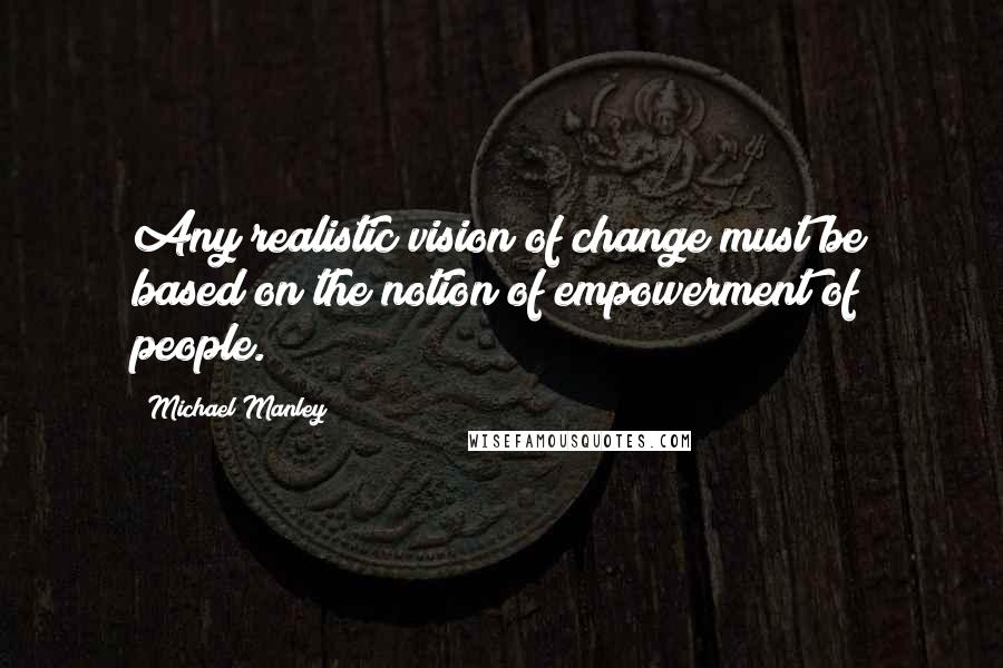 Michael Manley Quotes: Any realistic vision of change must be based on the notion of empowerment of people.