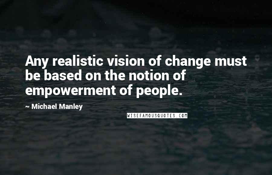 Michael Manley Quotes: Any realistic vision of change must be based on the notion of empowerment of people.