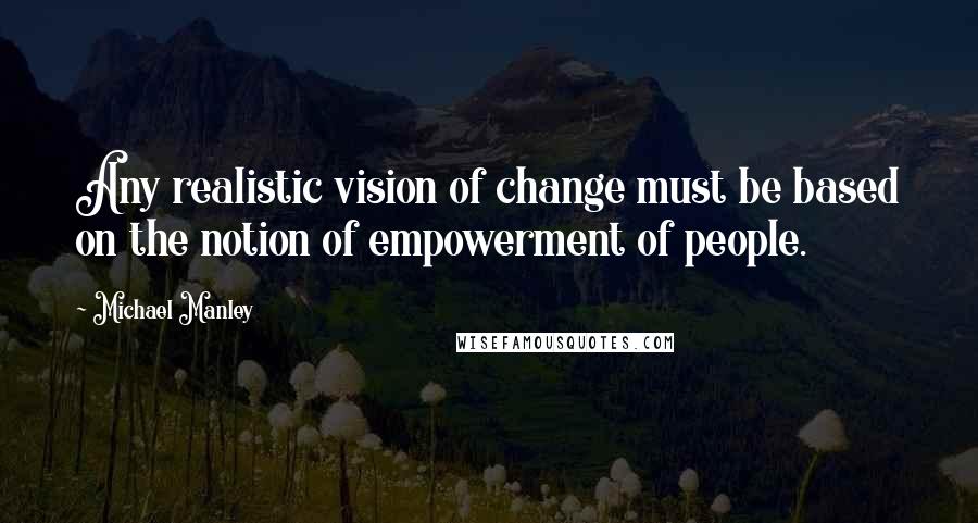 Michael Manley Quotes: Any realistic vision of change must be based on the notion of empowerment of people.