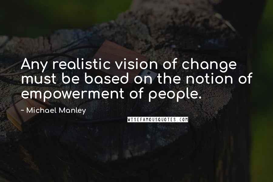 Michael Manley Quotes: Any realistic vision of change must be based on the notion of empowerment of people.