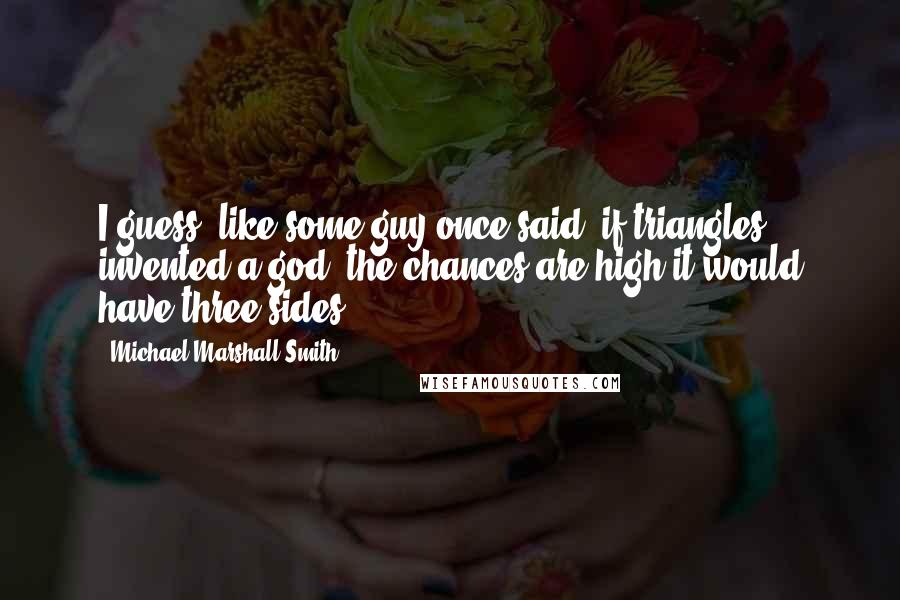 Michael Marshall Smith Quotes: I guess, like some guy once said, if triangles invented a god, the chances are high it would have three sides.