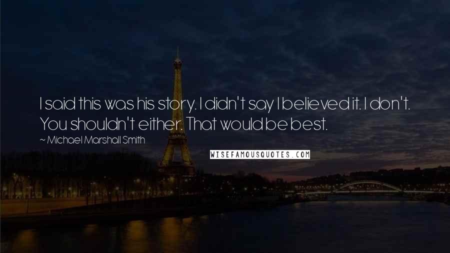 Michael Marshall Smith Quotes: I said this was his story. I didn't say I believed it. I don't. You shouldn't either. That would be best.