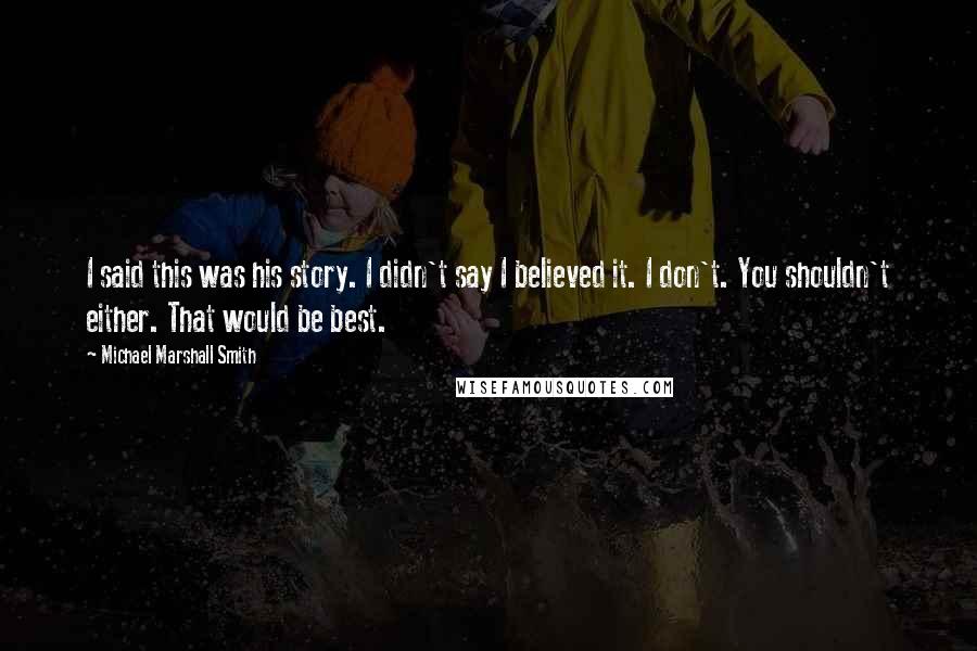 Michael Marshall Smith Quotes: I said this was his story. I didn't say I believed it. I don't. You shouldn't either. That would be best.