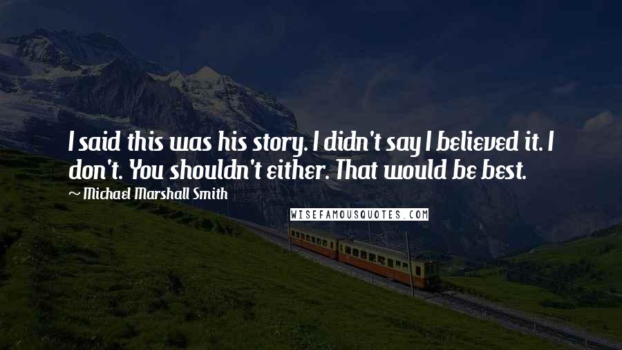 Michael Marshall Smith Quotes: I said this was his story. I didn't say I believed it. I don't. You shouldn't either. That would be best.