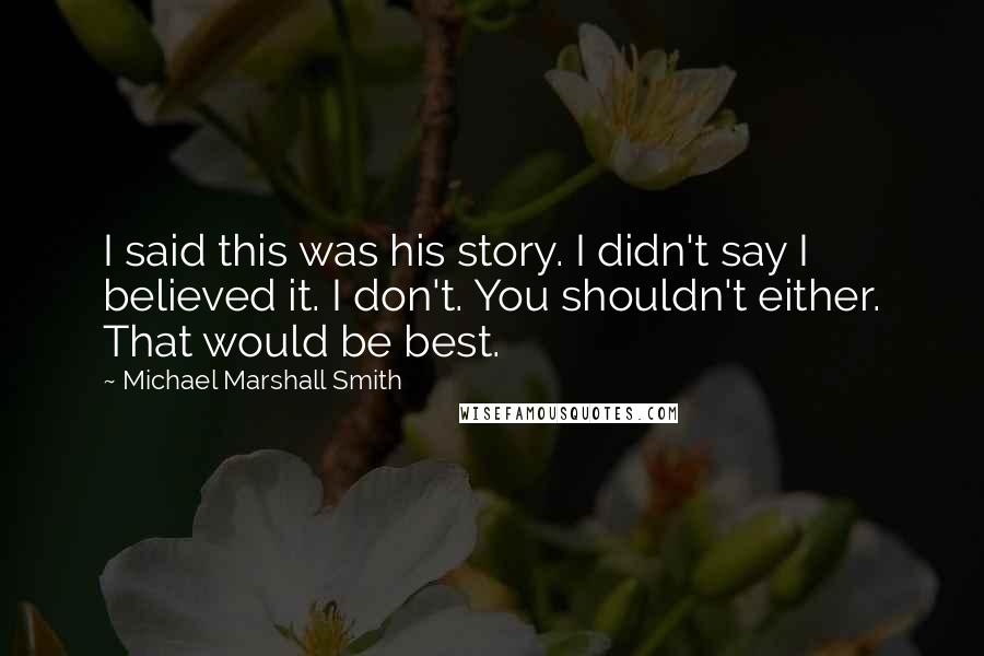 Michael Marshall Smith Quotes: I said this was his story. I didn't say I believed it. I don't. You shouldn't either. That would be best.