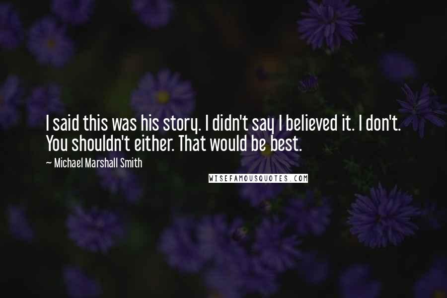 Michael Marshall Smith Quotes: I said this was his story. I didn't say I believed it. I don't. You shouldn't either. That would be best.