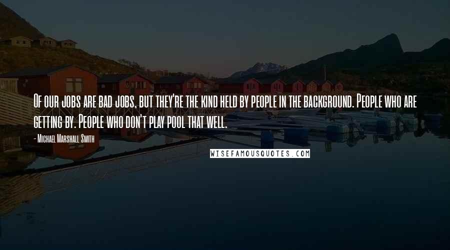 Michael Marshall Smith Quotes: Of our jobs are bad jobs, but they're the kind held by people in the background. People who are getting by. People who don't play pool that well.