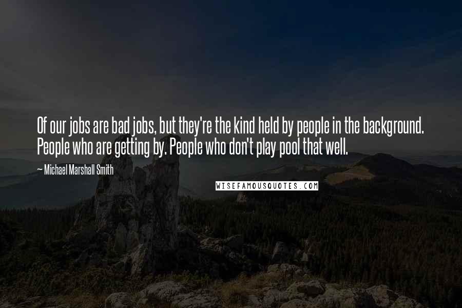 Michael Marshall Smith Quotes: Of our jobs are bad jobs, but they're the kind held by people in the background. People who are getting by. People who don't play pool that well.