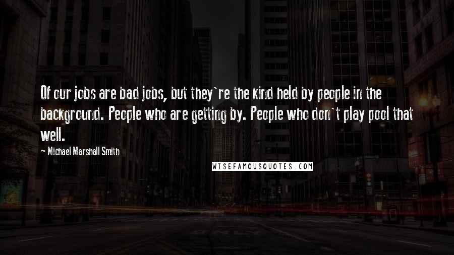 Michael Marshall Smith Quotes: Of our jobs are bad jobs, but they're the kind held by people in the background. People who are getting by. People who don't play pool that well.