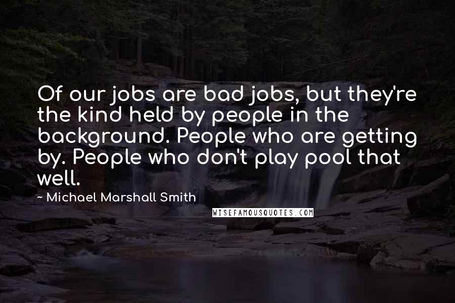 Michael Marshall Smith Quotes: Of our jobs are bad jobs, but they're the kind held by people in the background. People who are getting by. People who don't play pool that well.