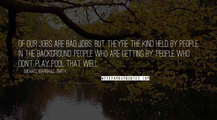 Michael Marshall Smith Quotes: Of our jobs are bad jobs, but they're the kind held by people in the background. People who are getting by. People who don't play pool that well.