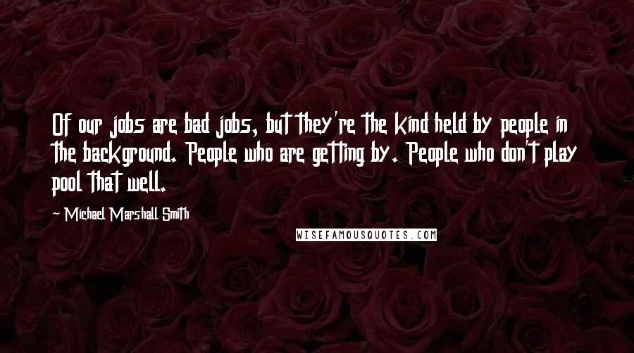 Michael Marshall Smith Quotes: Of our jobs are bad jobs, but they're the kind held by people in the background. People who are getting by. People who don't play pool that well.