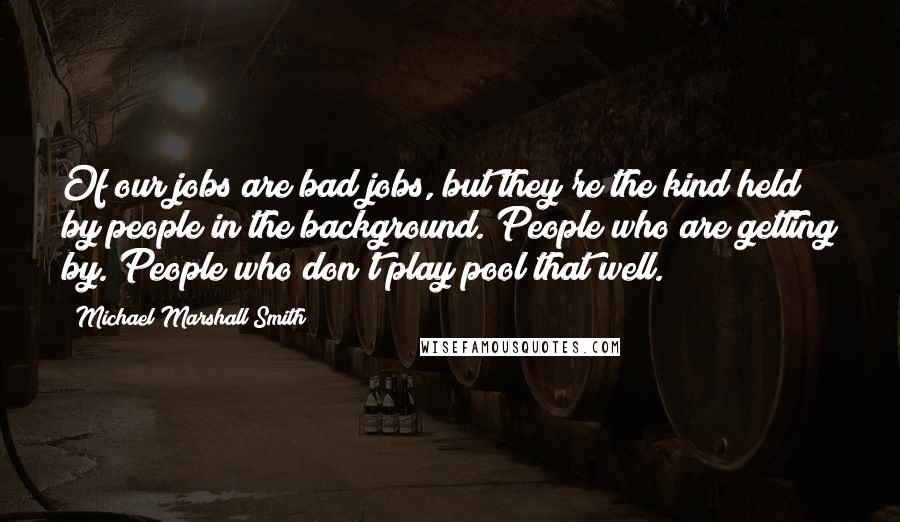 Michael Marshall Smith Quotes: Of our jobs are bad jobs, but they're the kind held by people in the background. People who are getting by. People who don't play pool that well.