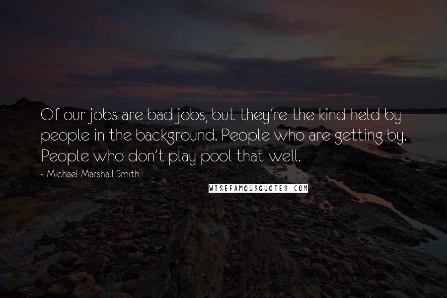 Michael Marshall Smith Quotes: Of our jobs are bad jobs, but they're the kind held by people in the background. People who are getting by. People who don't play pool that well.