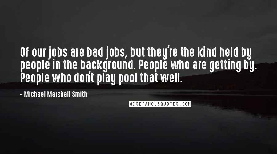 Michael Marshall Smith Quotes: Of our jobs are bad jobs, but they're the kind held by people in the background. People who are getting by. People who don't play pool that well.