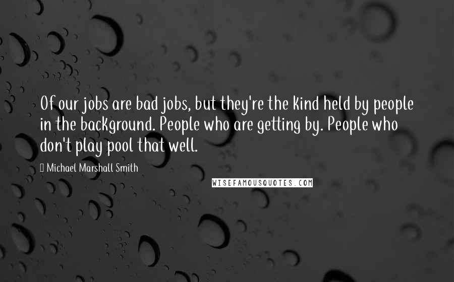 Michael Marshall Smith Quotes: Of our jobs are bad jobs, but they're the kind held by people in the background. People who are getting by. People who don't play pool that well.