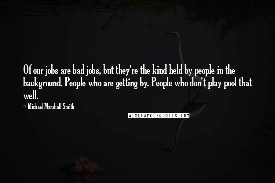 Michael Marshall Smith Quotes: Of our jobs are bad jobs, but they're the kind held by people in the background. People who are getting by. People who don't play pool that well.