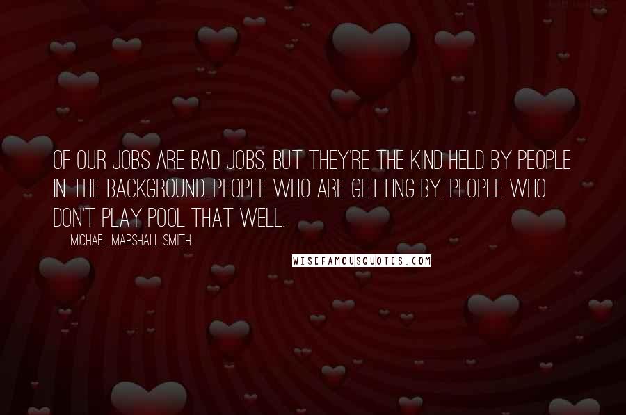 Michael Marshall Smith Quotes: Of our jobs are bad jobs, but they're the kind held by people in the background. People who are getting by. People who don't play pool that well.
