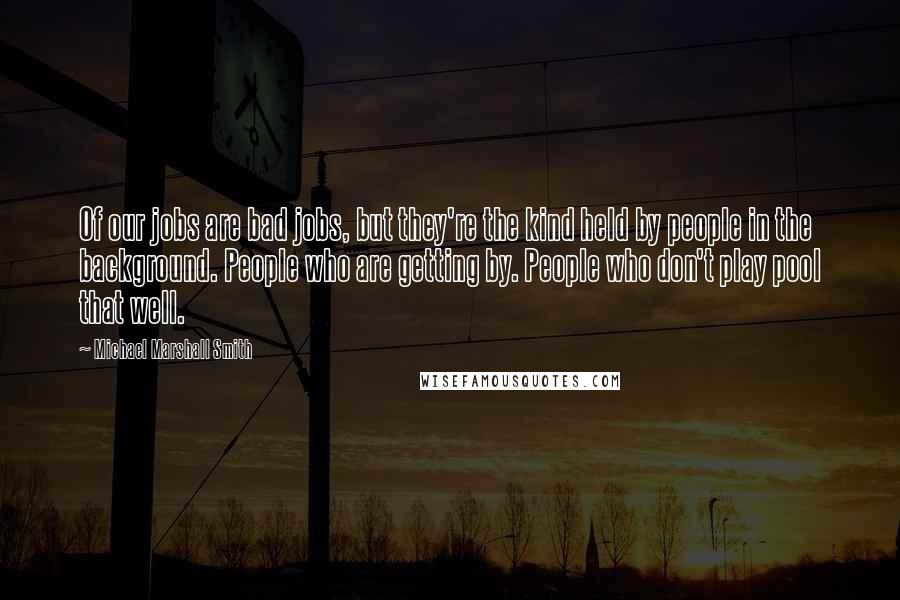 Michael Marshall Smith Quotes: Of our jobs are bad jobs, but they're the kind held by people in the background. People who are getting by. People who don't play pool that well.