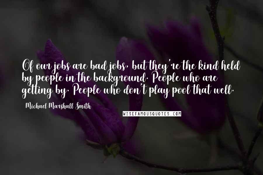 Michael Marshall Smith Quotes: Of our jobs are bad jobs, but they're the kind held by people in the background. People who are getting by. People who don't play pool that well.