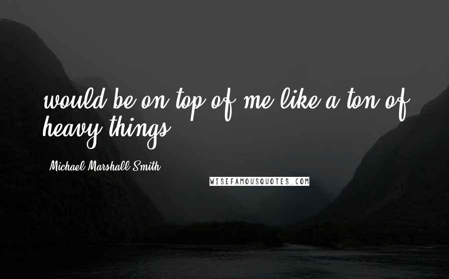 Michael Marshall Smith Quotes: would be on top of me like a ton of heavy things.