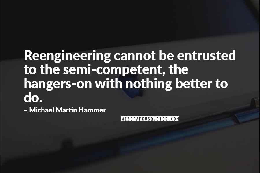 Michael Martin Hammer Quotes: Reengineering cannot be entrusted to the semi-competent, the hangers-on with nothing better to do.