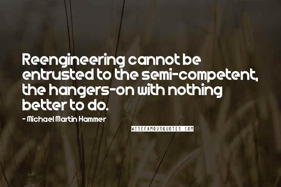 Michael Martin Hammer Quotes: Reengineering cannot be entrusted to the semi-competent, the hangers-on with nothing better to do.