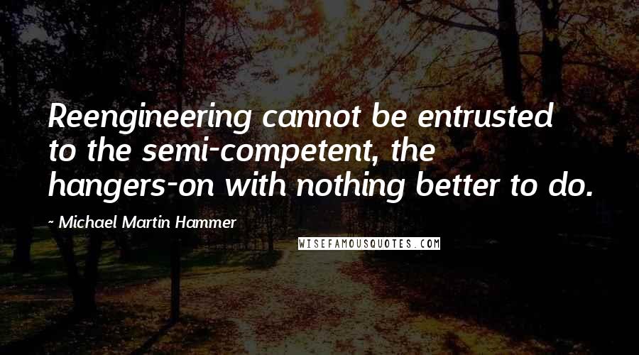 Michael Martin Hammer Quotes: Reengineering cannot be entrusted to the semi-competent, the hangers-on with nothing better to do.