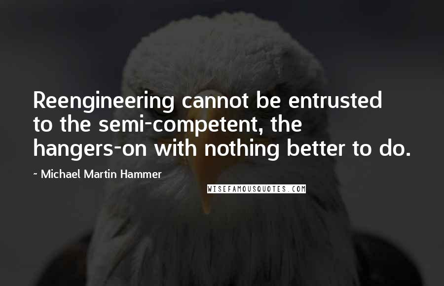 Michael Martin Hammer Quotes: Reengineering cannot be entrusted to the semi-competent, the hangers-on with nothing better to do.