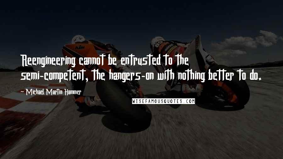 Michael Martin Hammer Quotes: Reengineering cannot be entrusted to the semi-competent, the hangers-on with nothing better to do.