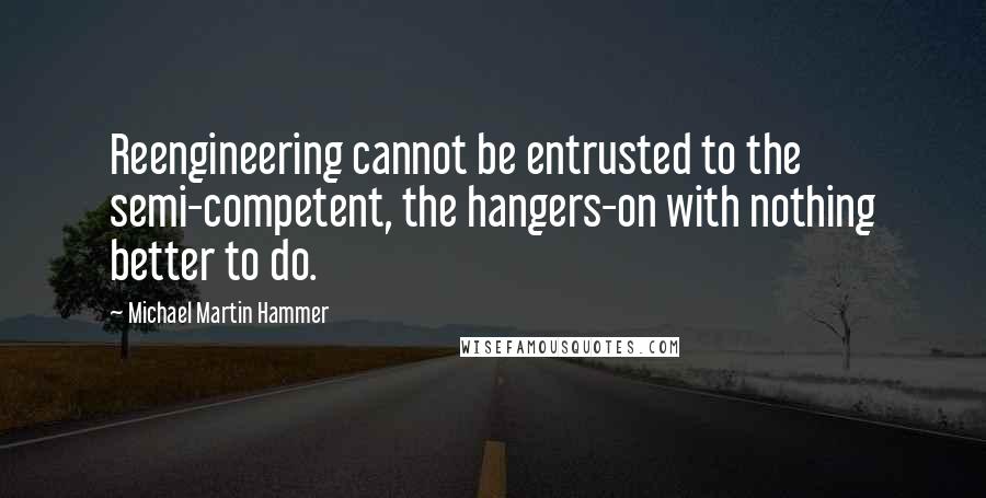 Michael Martin Hammer Quotes: Reengineering cannot be entrusted to the semi-competent, the hangers-on with nothing better to do.