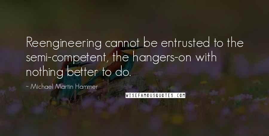 Michael Martin Hammer Quotes: Reengineering cannot be entrusted to the semi-competent, the hangers-on with nothing better to do.