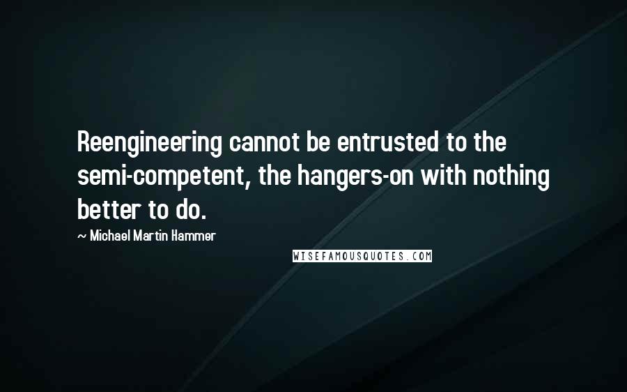 Michael Martin Hammer Quotes: Reengineering cannot be entrusted to the semi-competent, the hangers-on with nothing better to do.