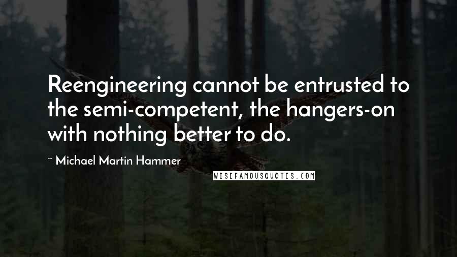 Michael Martin Hammer Quotes: Reengineering cannot be entrusted to the semi-competent, the hangers-on with nothing better to do.