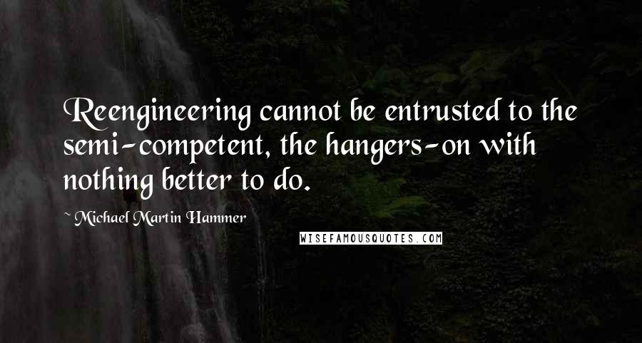 Michael Martin Hammer Quotes: Reengineering cannot be entrusted to the semi-competent, the hangers-on with nothing better to do.