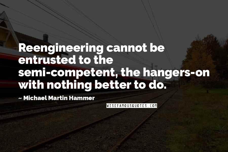 Michael Martin Hammer Quotes: Reengineering cannot be entrusted to the semi-competent, the hangers-on with nothing better to do.