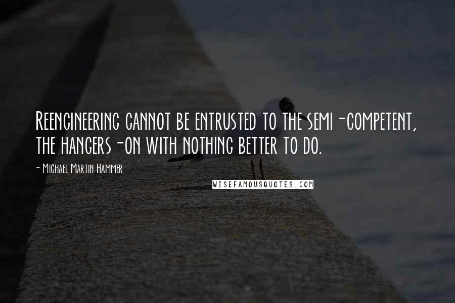 Michael Martin Hammer Quotes: Reengineering cannot be entrusted to the semi-competent, the hangers-on with nothing better to do.