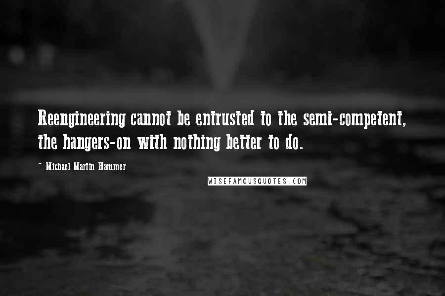 Michael Martin Hammer Quotes: Reengineering cannot be entrusted to the semi-competent, the hangers-on with nothing better to do.