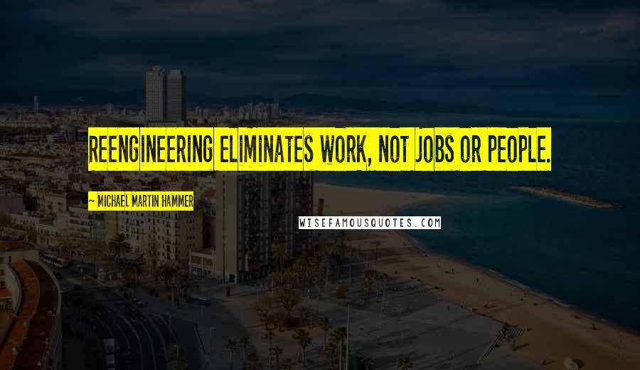 Michael Martin Hammer Quotes: Reengineering eliminates work, not jobs or people.