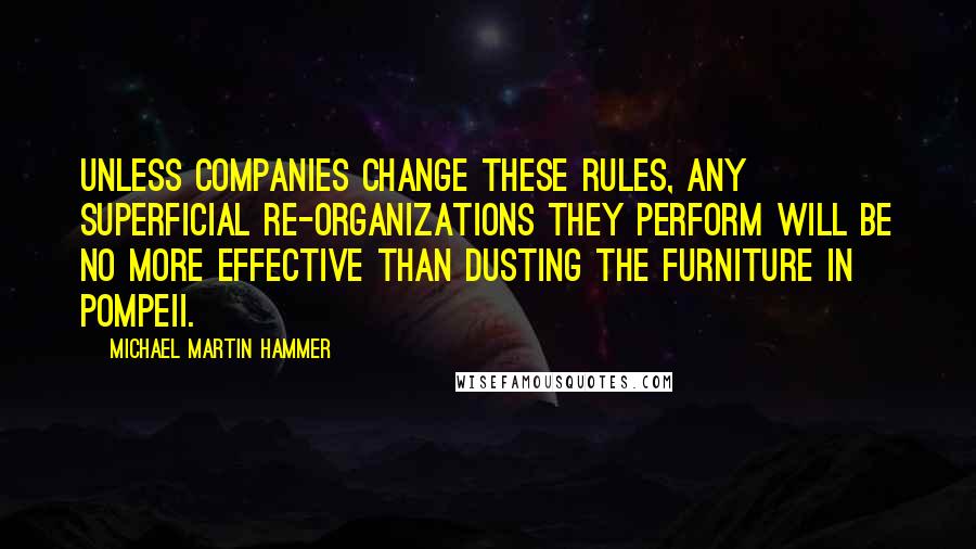 Michael Martin Hammer Quotes: Unless companies change these rules, any superficial re-organizations they perform will be no more effective than dusting the furniture in Pompeii.