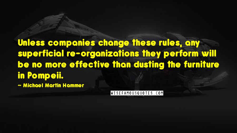 Michael Martin Hammer Quotes: Unless companies change these rules, any superficial re-organizations they perform will be no more effective than dusting the furniture in Pompeii.