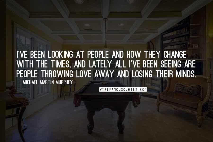 Michael Martin Murphey Quotes: I've been looking at people and how they change with the times, and lately all I've been seeing are people throwing love away and losing their minds.