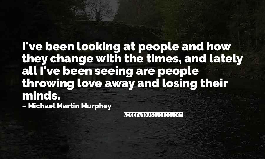 Michael Martin Murphey Quotes: I've been looking at people and how they change with the times, and lately all I've been seeing are people throwing love away and losing their minds.