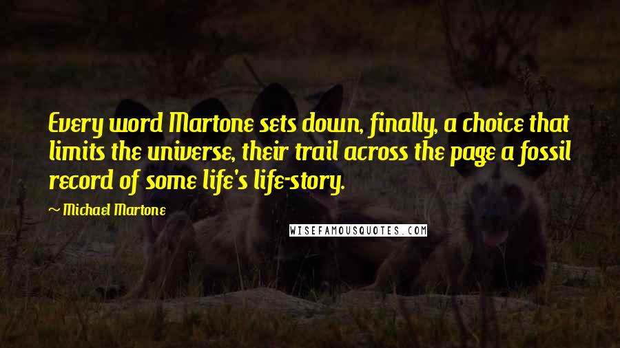 Michael Martone Quotes: Every word Martone sets down, finally, a choice that limits the universe, their trail across the page a fossil record of some life's life-story.