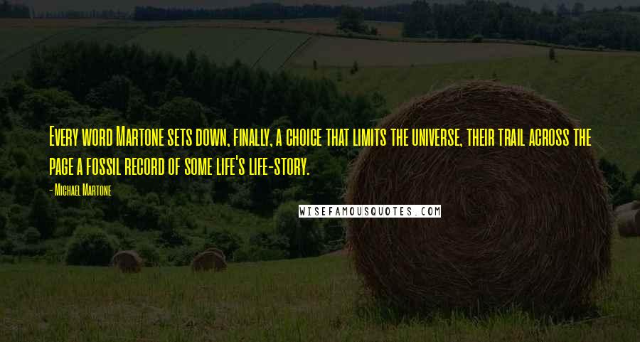 Michael Martone Quotes: Every word Martone sets down, finally, a choice that limits the universe, their trail across the page a fossil record of some life's life-story.