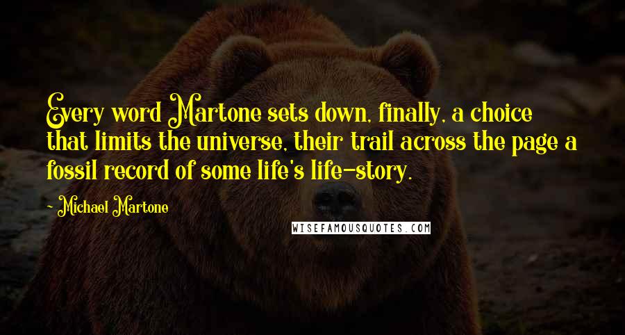 Michael Martone Quotes: Every word Martone sets down, finally, a choice that limits the universe, their trail across the page a fossil record of some life's life-story.