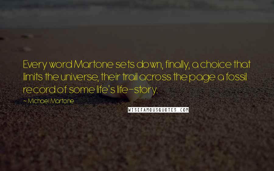 Michael Martone Quotes: Every word Martone sets down, finally, a choice that limits the universe, their trail across the page a fossil record of some life's life-story.