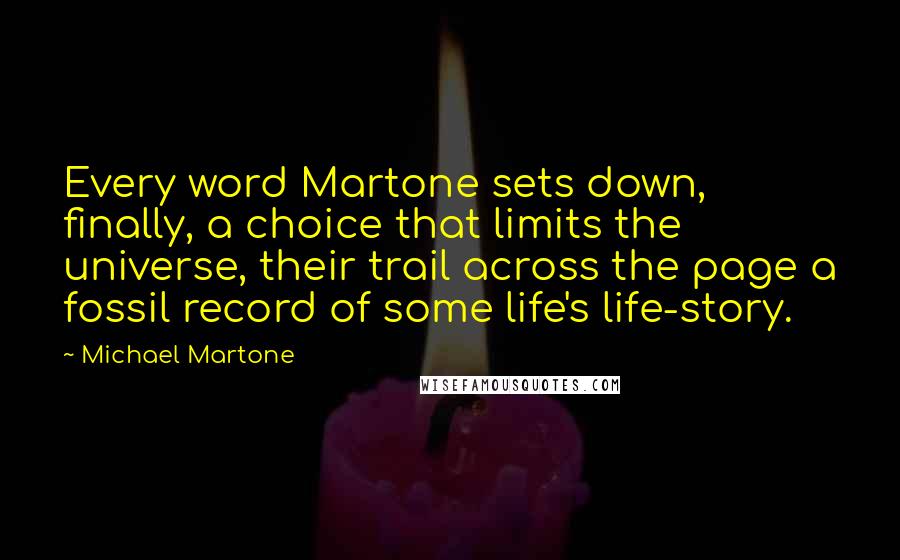 Michael Martone Quotes: Every word Martone sets down, finally, a choice that limits the universe, their trail across the page a fossil record of some life's life-story.