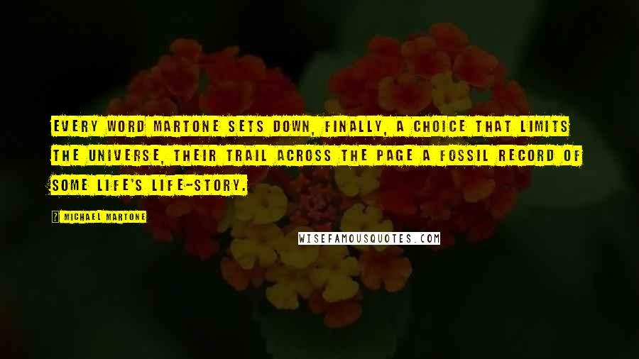 Michael Martone Quotes: Every word Martone sets down, finally, a choice that limits the universe, their trail across the page a fossil record of some life's life-story.