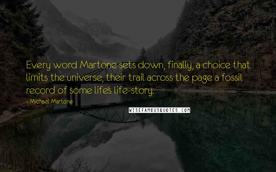 Michael Martone Quotes: Every word Martone sets down, finally, a choice that limits the universe, their trail across the page a fossil record of some life's life-story.